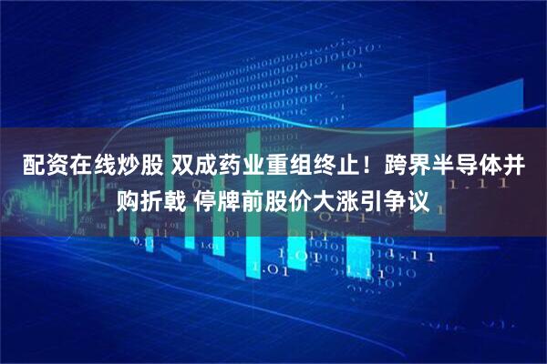 配资在线炒股 双成药业重组终止！跨界半导体并购折戟 停牌前股价大涨引争议