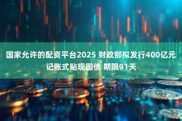 国家允许的配资平台2025 财政部拟发行400亿元记账式贴现国债 期限91天