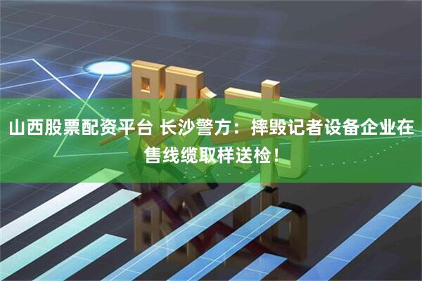 山西股票配资平台 长沙警方：摔毁记者设备企业在售线缆取样送检！