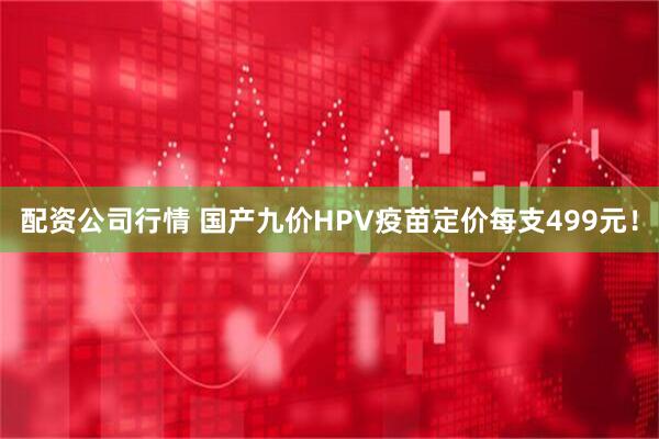 配资公司行情 国产九价HPV疫苗定价每支499元！