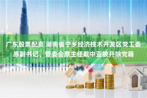 广东股票配资 湖南省宁乡经济技术开发区党工委原副书记、管委会原主任戴中亚被开除党籍