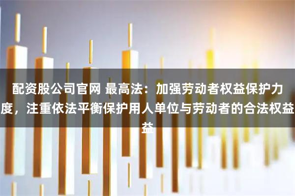 配资股公司官网 最高法：加强劳动者权益保护力度，注重依法平衡保护用人单位与劳动者的合法权益