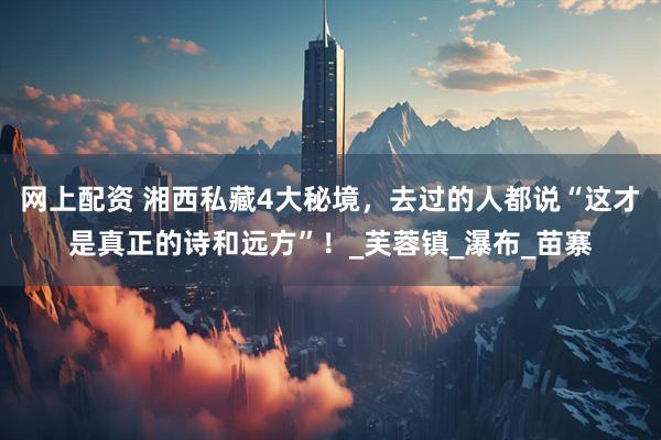 网上配资 湘西私藏4大秘境，去过的人都说“这才是真正的诗和远方”！_芙蓉镇_瀑布_苗寨