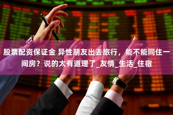 股票配资保证金 异性朋友出去旅行，能不能同住一间房？说的太有道理了_友情_生活_住宿