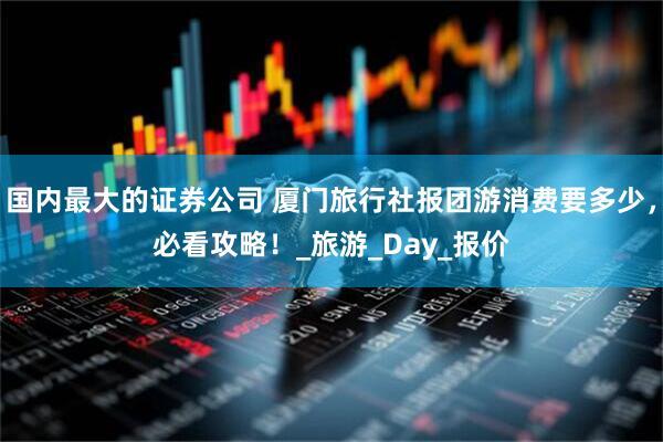 国内最大的证券公司 厦门旅行社报团游消费要多少，必看攻略！_旅游_Day_报价