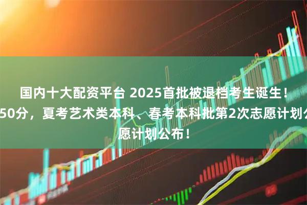 国内十大配资平台 2025首批被退档考生诞生！下降50分，夏考艺术类本科、春考本科批第2次志愿计划公布！