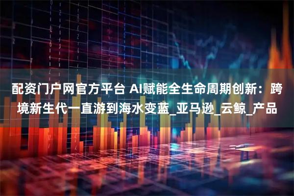 配资门户网官方平台 AI赋能全生命周期创新：跨境新生代一直游到海水变蓝_亚马逊_云鲸_产品