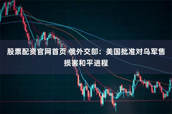 股票配资官网首页 俄外交部：美国批准对乌军售损害和平进程