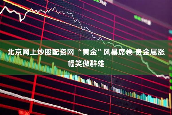 北京网上炒股配资网 “黄金”风暴席卷 贵金属涨幅笑傲群雄