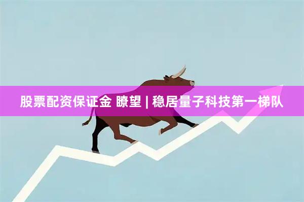 股票配资保证金 瞭望 | 稳居量子科技第一梯队