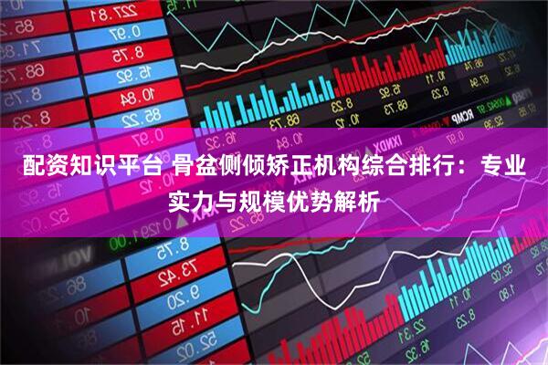 配资知识平台 骨盆侧倾矫正机构综合排行：专业实力与规模优势解析