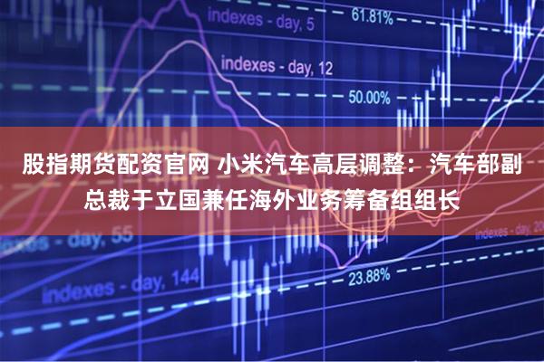 股指期货配资官网 小米汽车高层调整：汽车部副总裁于立国兼任海外业务筹备组组长
