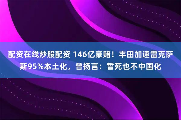 配资在线炒股配资 146亿豪赌!丰田加速雷克萨斯95%本土化,曾扬言:誓死也不中国化