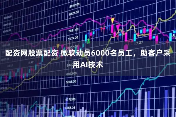 配资网股票配资 微软动员6000名员工，助客户采用AI技术